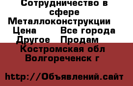 Сотрудничество в сфере Металлоконструкции  › Цена ­ 1 - Все города Другое » Продам   . Костромская обл.,Волгореченск г.